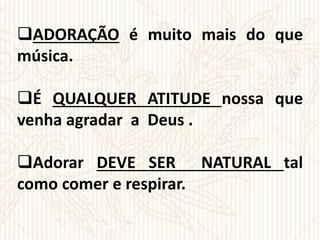 ADORAÇÃO é muito mais do que
música.
É QUALQUER ATITUDE nossa que
venha agradar a Deus .
Adorar DEVE SER NATURAL tal
como comer e respirar.
 