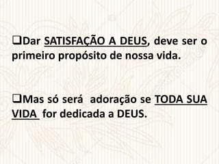 Dar SATISFAÇÃO A DEUS, deve ser o
primeiro propósito de nossa vida.
Mas só será adoração se TODA SUA
VIDA for dedicada a DEUS.
 