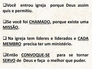Você entrou igreja porque Deus assim
quis e permitiu.
Se você foi CHAMADO, porque existe uma
MISSÃO.
 Na igreja tem lideres e liderados e CADA
MEMBRO precisa ter um ministério.
Então CONVOQUE-SE para se tornar
SERVO de Deus e faça o melhor que puder.
 