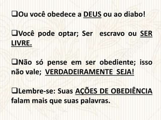Ou você obedece a DEUS ou ao diabo!
Você pode optar; Ser escravo ou SER
LIVRE.
Não só pense em ser obediente; isso
não vale; VERDADEIRAMENTE SEJA!
Lembre-se: Suas AÇÕES DE OBEDIÊNCIA
falam mais que suas palavras.
 