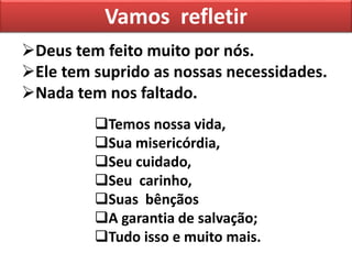 Deus tem feito muito por nós.
Ele tem suprido as nossas necessidades.
Nada tem nos faltado.
Vamos refletir
Temos nossa vida,
Sua misericórdia,
Seu cuidado,
Seu carinho,
Suas bênçãos
A garantia de salvação;
Tudo isso e muito mais.
 