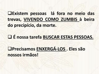 Existem pessoas lá fora no meio das
trevas, VIVENDO COMO ZUMBIS à beira
do precipício, da morte.
 É nossa tarefa BUSCAR ESTAS PESSOAS.
Precisamos ENXERGÁ-LOS . Eles são
nossos irmãos!
 
