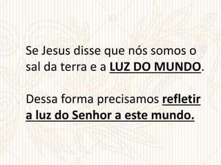 Se Jesus disse que nós somos o
sal da terra e a LUZ DO MUNDO.
Dessa forma precisamos refletir
a luz do Senhor a este mundo.
 