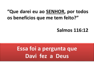 Essa foi a pergunta que
Davi fez a Deus
“Que darei eu ao SENHOR, por todos
os benefícios que me tem feito?”
Salmos 116:12
 
