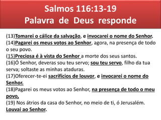 Salmos 116:13-19
Palavra de Deus responde
(13)Tomarei o cálice da salvação, e invocarei o nome do Senhor.
(14)Pagarei os meus votos ao Senhor, agora, na presença de todo
o seu povo.
(15)Preciosa é à vista do Senhor a morte dos seus santos.
(16)Ó Senhor, deveras sou teu servo; sou teu servo, filho da tua
serva; soltaste as minhas ataduras.
(17)Oferecer-te-ei sacrifícios de louvor, e invocarei o nome do
Senhor.
(18)Pagarei os meus votos ao Senhor, na presença de todo o meu
povo,
(19) Nos átrios da casa do Senhor, no meio de ti, ó Jerusalém.
Louvai ao Senhor.
 