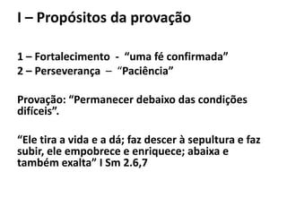 I – Propósitos da provação
1 – Fortalecimento - “uma fé confirmada”
2 – Perseverança – “Paciência”
Provação: “Permanecer debaixo das condições
difíceis”.
“Ele tira a vida e a dá; faz descer à sepultura e faz
subir, ele empobrece e enriquece; abaixa e
também exalta” I Sm 2.6,7
 