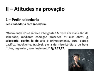 II – Atitudes na provação
1 – Pedir sabedoria
Pedir sabedoria com sabedoria.
“Quem entre vós é sábio e inteligente? Mostre em mansidão de
sabedoria, mediante condigno proceder, as suas obras. A
sabedoria, porém lá do alto é primeiramente, pura, depois
pacífica, indulgente, tratável, plena de misericórdia e de bons
frutos, imparcial , sem fingimento”. Tg 3:13,17.
 