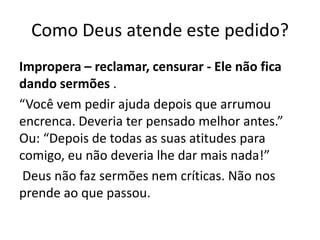 Como Deus atende este pedido?
Impropera – reclamar, censurar - Ele não fica
dando sermões .
“Você vem pedir ajuda depois que arrumou
encrenca. Deveria ter pensado melhor antes.”
Ou: “Depois de todas as suas atitudes para
comigo, eu não deveria lhe dar mais nada!”
Deus não faz sermões nem críticas. Não nos
prende ao que passou.
 