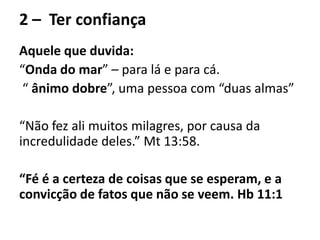 2 – Ter confiança
Aquele que duvida:
“Onda do mar” – para lá e para cá.
“ ânimo dobre”, uma pessoa com “duas almas”
“Não fez ali muitos milagres, por causa da
incredulidade deles.” Mt 13:58.
“Fé é a certeza de coisas que se esperam, e a
convicção de fatos que não se veem. Hb 11:1
 