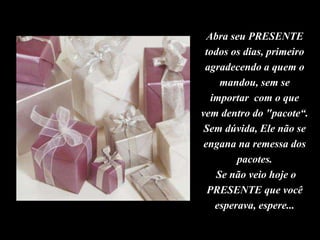 Abra seu PRESENTE
todos os dias, primeiro
agradecendo a quem o
mandou, sem se
importar com o que
vem dentro do "pacote“.
Sem dúvida, Ele não se
engana na remessa dos
pacotes.
Se não veio hoje o
PRESENTE que você
esperava, espere...
 