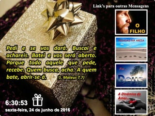 sexta-feira, 24 de junho de 2016
6:30:53
Link’s para outras Mensagens
Pedi e se vos dará. Buscai e
achareis. Batei e vos será aberto.
Porque todo aquele que pede,
recebe. Quem busca, acha. A quem
bate, abrir-se-á. (S. Mateus 7,7)
 