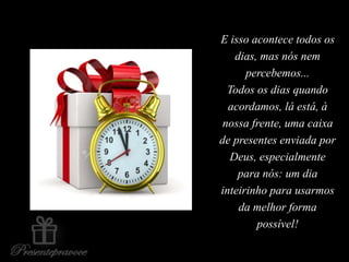 E isso acontece todos os
dias, mas nós nem
percebemos...
Todos os dias quando
acordamos, lá está, à
nossa frente, uma caixa
de presentes enviada por
Deus, especialmente
para nós: um dia
inteirinho para usarmos
da melhor forma
possível!
 