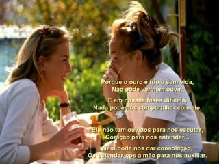 Porque o ouro é frio e sem vida, Não pode ver nem ouvir, E em nossas fases difíceis, Nada podemos compartilhar com ele. Ele não tem ouvidos para nos escutar, Coração para nos entender... Nem pode nos dar consolação, Ou estender-nos a mão para nos auxiliar.  