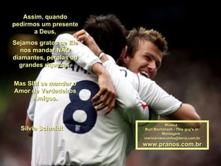Assim, quando pedirmos um presente a Deus, Sejamos gratos se Ele nos mandar NÃO diamantes, pérolas ou grandes riquezas, Mas SIM se mandar o Amor de Verdadeiros Amigos. Música : Burt Bacharach - This guy's in  Montagem : [email_address] www.pranos.com.br Silvia Schmidt  