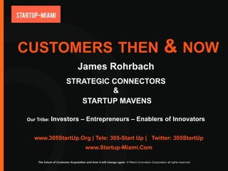 CUSTOMERS THEN                                                                                    & NOW
                                 James Rohrbach
                         STRATEGIC CONNECTORS
                                   &
                            STARTUP MAVENS

Our Tribe: Investors                – Entrepreneurs – Enablers of Innovators

  www.305StartUp.Org | Tele: 305-Start Up | Twitter: 305StartUp
                                       www.Startup-Miami.Com

    The future of Customer Acquisition and how it will change again © Miami Innovation Corporation all rights reserved
 