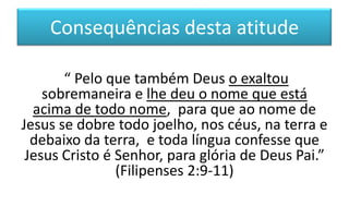 Consequências desta atitude
“ Pelo que também Deus o exaltou
sobremaneira e lhe deu o nome que está
acima de todo nome, para que ao nome de
Jesus se dobre todo joelho, nos céus, na terra e
debaixo da terra, e toda língua confesse que
Jesus Cristo é Senhor, para glória de Deus Pai.”
(Filipenses 2:9-11)

 