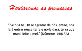 Herdaremos as promessas
“ Se o SENHOR se agradar de nós, então, nos
fará entrar nessa terra e no-la dará, terra que
mana leite e mel.” (Números 14:8 RA)

 