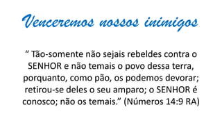 Venceremos nossos inimigos
“ Tão-somente não sejais rebeldes contra o
SENHOR e não temais o povo dessa terra,
porquanto, como pão, os podemos devorar;
retirou-se deles o seu amparo; o SENHOR é
conosco; não os temais.” (Números 14:9 RA)

 