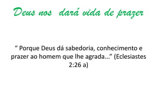 Deus nos dará vida de prazer
“ Porque Deus dá sabedoria, conhecimento e
prazer ao homem que lhe agrada...” (Eclesiastes
2:26 a)

 