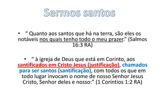 • “ Quanto aos santos que há na terra, são eles os
notáveis nos quais tenho todo o meu prazer.” (Salmos
16:3 RA)
• “ à igreja de Deus que está em Corinto, aos
santificados em Cristo Jesus (justificação), chamados
para ser santos (santificação), com todos os que em
todo lugar invocam o nome de nosso Senhor Jesus
Cristo, Senhor deles e nosso:” (1 Coríntios 1:2 RA)

 