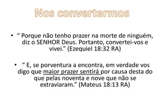 • “ Porque não tenho prazer na morte de ninguém,
diz o SENHOR Deus. Portanto, convertei-vos e
vivei.” (Ezequiel 18:32 RA)
• “ E, se porventura a encontra, em verdade vos
digo que maior prazer sentirá por causa desta do
que pelas noventa e nove que não se
extraviaram.” (Mateus 18:13 RA)

 