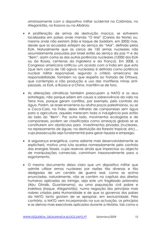 amistosamente com o dispositivo militar ocidental na Colômbia, no
    Afeganistão, no Kosovo ou na Albânia;

•   A proliferação de armas de destruição maciça, se estiverem
    localizadas em países onde manda “O Mal” (Coreia do Norte) ou,
    mesmo onde não existam (Irão e Iraque de Saddam, em 2003) mas,
    desde que os acusados estejam ao serviço do “Mal”, definido pelos
    EUA. Naturalmente que as cerca de 150 armas nucleares não
    assumidamente possuidas por Israel estão ao serviço da paz (6) e do
    “Bem”, assim como as das outras potências nucleares (12000 dos EUA
    ou da Rússia, centenas da Inglaterra e da França). Em 2008, o
    Congresso americano ratificou um acordo com a Índia em que esta
    (que tem cerca de 150 ogivas nucleares) é definida como potência
    nuclear militar responsável, segundo o critério americano de
    responsabilidade. Também no que respeita ao Tratado de Ottawa,
    que contempla a não produção e uso das mortíferas minas anti-
    pessoais, os EUA, a Rússia e a China, mantêm-se de fora.

•   As alterações climáticas também preocupam a NATO e os seus
    estrategas, não porque põem em causa a sobrevivência da vida na
    Terra mas, porque geram conflitos, por exemplo, pelo controlo da
    água. Porém, se Israel envenena ou atulha poços palestinianos, ou se
    a Coca-Cola, na Índia, deixa milhares de camponeses sem água
    para a agricultura, aqueles merecem toda a indulgência pois estão
    do lado do “Bem”. Por outro lado, movimentos ecologistas e de
    camponeses, podem ser classificados como ameaças globais se se
    constituirem em obstáculos para investimentos privados (nucleares,
    no represamento de águas, na destruição da floresta tropical, etc)…
    cuja prossecução seja fundamental para gerar riqueza e emprego;

•   A segurança energética, como adiante mais desenvolvidamente se
    explicitará, motiva uma luta acerba nomeadamente pelo controlo
    das energias fósseis, cujas reservas ainda que imprecisas ou objecto
    de manipulações comerciais, caminham inexoravelmente para o
    esgotamento.

•   O mesmo documento deixa claro que um dispositivo militar que
    admite utilizar armas nucleares por razões tão diversas e tão
    desligadas de um cenário de guerra real, como as acima
    enunciadas, naturalmente, não se contém no capítulo dos direitos
    humanos aplicados ao inimigo, seja este um fragilizado prisioneiro
    (Abu Ghraib, Guantanamo), ou uma população civil pobre e
    indefesa (Iraque, Afeganistão), numa negação dos princípios mais
    nobres criados pela Humanidade e de que os governos dos países
    da NATO tanto gostam de se apropriar, em exclusividade. Pelo
    contrário, a NATO vem incorporando na sua actuação, os princípios
    e as derivas mais execráveis aplicados durante a História, tais como o


WWW.ESQUERDA_DESALINHADA.BLOGS.SAPO.PT         Setembro/2009            10
 