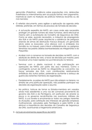 genocídio (Palestina), violência sobre populações civis, detenções
    indefinidas ou internamentos sem acusação formal, nem julgamento,
    inserindo-se assim na tradição de práticas históricas recentes ou de
    má memória;

•   O referido documento, para agilizar a aplicação da agenda atrás
    referida, pretende, em termos do processo de tomada de decisão;

    o A actuação expedita da NATO, em casos onde seja necessário
      proteger um grande número de vidas humanas, deve efectuar-se
      mesmo sem a autorização do Conselho de Segurança da ONU.
      Como se sabe, quando necessário, a máquina de propaganda
      dos EUA e da NATO pode arquitectar a existência de perigosos
      arsenais de armas de destruição maciça (Iraque); um genocídio
      sérvio sobre os kosovares; uma aliança com a al-Qaeda (na
      Somália ou no Iraque), para intervir unilateralmente; ou perigosos
      terroristas nas pobres aldeias bombardeadas do Afeganistão e do
      Paquistão;

    o Acabar com o consenso na tomada de decisões na NATO, com a
      abolição do direito de veto, a favor de decisões por maioria, para
      favorecer uma maior rapidez na sua intervenção no terreno;

    o Terminar com o direito nacional à não participação em
      operações da NATO, por parte dos seus membros. Como o
      contingente actual da NATO no Afeganistão se concentra nas
      forças armadas dos EUA, com contribuições relativamente
      simbólicas dos outros países, pretende-se aumentar o esforço de
      guerra dos restantes membros da organização;

    o Paralelamente, os países da NATO que não estejam no terreno, no
      âmbito de uma particular operação, não poderão participar nas
      decisões da organização sobre o assunto;

    o Na prática, trata-se de tornar os Estados-membros em vassalos
      ainda mais obedientes a uma voz de comando proveniente do
      governo dos EUA e do Pentágono, em particular; de arrastar os
      povos e os governos recalcitrantes nas aventuras militares da
      NATO, à sua revelia e envolvendo-os todos nos perigos inerentes
      às situações, para satisfação dos interesses de grandes empresas
      multinacionais, veiculados pelo Pentágono e pela NATO; e de
      diminuir a importância das decisões do Conselho de Segurança
      da ONU, acentuando a hegemonia americana.

3 – Actuais envolvimentos específicos da NATO




WWW.ESQUERDA_DESALINHADA.BLOGS.SAPO.PT        Setembro/2009           11
 