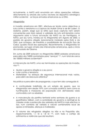 Actualmente, a NATO está envolvida em várias operações militares,
directamente ou através dos outros vectores do dispositivo estratégico
militar ocidental - as forças armadas americanas ou a ONU.

Afeganistão

A invasão americana em 2001, efectuou-se tendo como objectivos a
luta contra o terrorismo e a captura do Mullah Omar e de Bin Laden. O
realismo, porém, exige que se refira que essas capturas nem seriam
convenientes pois iriam reduzir a validade da luta anti-terrorista como
argumento para a futura actuação da NATO ou do Pentágono. A
NATO, por seu turno, instalou-se no Afeganistão em Agosto de 2003, a
pedido do governo afegão (previamente instalado pelos EUA) e da
ONU, que outorgou, de imediato a possibilidade de actuação fora de
Cabul, quadro inicial das operações. Recentemente, o Afeganistão foi
promovido, ao lugar cimeiro das intervenções americanas, após o início
do consulado de Obama.

Em Junho de 2009 estavam no Afeganistão 58000 soldados americanos
para além dos 74000 contratados para “serviços” (7) , num total de cerca
de 100000 militares ocidentais(8)

A intervenção da NATO, uma vez terminadas as operações da invasão,
visa (9):

•   Ajudar o governo afegão e o seu povo;
•   Lutar contra o terrorismo
•   Materializar “os esforços de segurança internacional mais vastos,
    para além da área euro-atlântica”

Na prática e para além da propaganda, o que tem sido conseguido é:

•   A continuidade indefinida de um estado de guerra, que no
    Afeganistão vem desde 1979, com a invasão soviética, bem como as
    humilhações e massacres da população civil, demasiadas vezes
    confundida com os rebeldes;

•   A manutenção da partilha territorial entre senhores da guerra e os
    guerrilheiros taliban, com a autoridade do governo a restringir-se às
    cidades onde a protecção dos soldados da NATO é mais efectiva; e
    isso, num contexto de variada e volúvel combinatória local de
    apoios e inimizades, alianças e rivalidades;

•   O volume dos refugiados afegãos no Irão e no Paquistão são,
    respectivamente, 1.1 M e 1.8 M (10), com todo o cortejo de
    sofrimentos e violências que daí resultam;



WWW.ESQUERDA_DESALINHADA.BLOGS.SAPO.PT        Setembro/2009            12
 