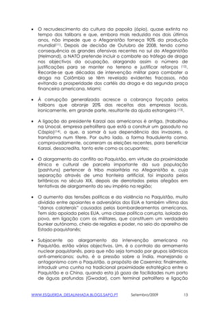 •   O recrudescimento da cultura da papoila (ópio), quase extinta no
    tempo dos talibans e que, embora mais reduzida nos dois últimos
    anos, não impede que o Afeganistão forneça 90% da produção
    mundial(11). Depois de decisão de Outubro de 2008, tendo como
    consequência as grandes ofensivas recentes no sul do Afeganistão
    (Helmand), a NATO pretende incluir o combate ao tráfego de droga
    nos objectivos da ocupação, alargando assim o número de
    justificações para se manter no terreno e justificar reforços (12).
    Recorde-se que décadas de intervenção militar para combater a
    droga na Colômbia se têm revelado evidentes fracassos, não
    evitando a prosperidade dos cartéis da droga e da segunda praça
    financeira americana, Miami;

•   À corrupção generalizada acresce a cobrança forçada pelos
    talibans que abranje 20% das receitas das empresas locais,
    ironicamente, em grande parte, resultante da ajuda estrangeira (13).

•   A ligação do presidente Karzai aos americanos é antiga, (trabalhou
    na Unocal, empresa petrolífera que está a construir um gasoduto no
    Cáspio)(14), o que, a somar à sua dependência dos invasores, o
    transforma num títere. Por outro lado, a forma fraudulenta como,
    comprovadamente, ocorreram as eleições recentes, para beneficiar
    Karzai, desacredita, tanto este como os ocupantes;

•   O alargamento do conflito ao Paquistão, em virtude da proximidade
    étnica e cultural de parcela importante da sua população
    (pashtuns) pertencer à tribo maioritária no Afeganistão e, cuja
    separação através de uma fronteira artificial, foi imposta pelos
    britânicos no século XIX, depois de derrotados pelos afegãos em
    tentativas de alargamento do seu império na região;

•   O aumento das tensões políticas e da violência no Paquistão, muito
    dividido entre apoiantes e adversários dos EUA e também vítima dos
    “danos colaterais” causados pelos bombardeamentos americanos.
    Tem sido apoiada pelos EUA, uma classe política corrupta, isolada do
    povo, em ligação com os militares, que constituem um verdadeiro
    bunker autónomo, cheio de regalias e poder, no seio do aparelho de
    Estado paquistanês;

•   Subjacente ao alargamento da intervenção americana no
    Paquistão, estão vários objectivos. Um, é o controlo do armamento
    nuclear paquistanês, para que não seja tomado por grupos islâmicos
    anti-americanos; outro, é a pressão sobre a Índia, manejando o
    antagonismo com o Paquistão, a propósito de Caxemira; finalmente,
    introduzir uma cunha na tradicional proximidade estratégica entre o
    Paquistão e a China, quando esta já goza de facilidades num porto
    de águas profundas (Gwadar), com terminal petrolífero e ligação


WWW.ESQUERDA_DESALINHADA.BLOGS.SAPO.PT        Setembro/2009           13
 
