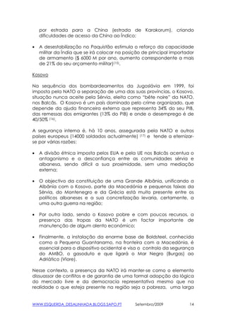 por estrada para a China (estrada de Karakorum), criando
    dificuldades de acesso da China ao Índico;

•   A desestabilização no Paquistão estimula o reforço da capacidade
    militar da Índia que se irá colocar na posição de principal importador
    de armamento ($ 6000 M por ano, aumento correspondente a mais
    de 21% do seu orçamento militar)(15).

Kosovo

Na sequência dos bombardeamentos da Jugoslávia em 1999, foi
imposta pela NATO a separação de uma das suas províncias, o Kosovo,
situação nunca aceite pela Sérvia, eleita como “bête noire” da NATO,
nos Balcãs. O Kosovo é um país dominado pelo crime organizado, que
depende da ajuda financeira externa que representa 34% do seu PIB,
das remessas dos emigrantes (13% do PIB) e onde o desemprego é de
40/50% (16).

A segurança interna é, há 10 anos, assegurada pela NATO e outros
países europeus (14000 soldados actualmente) (17) e tende a eternizar-
se por várias razões:

•   A divisão étnica imposta pelos EUA e pela UE nos Balcãs acentua o
    antagonismo e a desconfiança entre as comunidades sérvia e
    albanesa, sendo difícil a sua proximidade, sem uma mediação
    externa;

•   O objectivo da constituição de uma Grande Albânia, unificando a
    Albânia com o Kosovo, parte da Macedónia e pequenas faixas da
    Sérvia, do Montenegro e da Grécia está muito presente entre os
    políticos albaneses e a sua concretização levaria, certamente, a
    uma outra guerra na região;

•   Por outro lado, sendo o Kosovo pobre e com poucos recursos, a
    presença das tropas da NATO é um factor importante de
    manutenção de algum alento económico;

•   Finalmente, a instalação da enorme base de Boldsteel, conhecida
    como a Pequena Guantanamo, na fronteira com a Macedónia, é
    essencial para o dispositivo ocidental e visa o controlo da segurança
    do AMBO, o gasoduto e que ligará o Mar Negro (Burgas) ao
    Adriático (Vlore).

Nesse contexto, a presença da NATO irá manter-se como o elemento
dissuassor de conflitos e de garantia de uma formal adopção da lógica
do mercado livre e da democracia representativa mesmo que na
realidade o que esteja presente na região seja a pobreza, uma larga


WWW.ESQUERDA_DESALINHADA.BLOGS.SAPO.PT         Setembro/2009            14
 