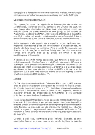 corrupção e o florescimento de uma economia mafiosa. Uma situação
com algumas semelhanças, pouco auspiciosas, com a da Colômbia.

Operação “Active Endeavour” (18)

Esta operação naval de vigilância e intercepção de navios no
Mediterrâneo, sobretudo oriental, começou em Outubro de 2001, um
mês depois dos atentados em New York, interpretados como um
ataque contra um Estado-membro, os EUA (artigo 5º do Tratado de
Washington, fundador da NATO). Através desta Operação, o dispositivo
estratégico militar ocidental constrói uma das suas esferas de influência
e envolvimento de outros países e territórios, fora do seu núcleo íntimo.

Assim, qualquer navio suspeito de transportar drogas, explosivos ou…
imigrantes clandestinos pode ser interceptado e inspeccionado, no
âmbito da luta contra o terrorismo. Para o efeito foi montado um
sistema de informações – Maritime Safety and Security Information
Service que envolve mais de 50 países, da NATO e da orla
mediterrânica, entre outros.

A liderança da NATO nestas operações, que tendem a perpetuar o
patrulhamento do Mediterrâneo e a vigilância do mundo islâmico, é
aceite por outros países como a Rússia (por causa da Chetchénia ou do
Daguestão), Israel (entusiasmadamente), a Ucrânia e a Geórgia (para
recolherem os favores ocidentais e entrar na NATO) e Marrocos (muito
ligado aos EUA e com forte oposição interna ao actual regime). Estão ali
envolvidos cerca de 2000 soldados (19).

Somália

Os EUA disputaram o domínio do Corno de África com a URSS, até aos
anos 80, para consolidarem o seu papel de suserania no Índico. Depois
da primeira guerra no Iraque, em 1991, decidiram intervir na Somália em
1992, com a cobertura da ONU a partir do ano seguinte, tentando
mascarar através de preocupações humanitárias o seu principal
objectivo de controlo das rotas do petróleo.

Foram lançados 38000 soldados nessa operação (28000 dos EUA) mas, a
operação foi desastrosa e em poucos meses veio uma traumática
retirada. Depois de uma década em que ninguém parecia interessar-se
pela Somália, a ascensão ali, do movimento radical dos Tribunais
Islâmicos, segundo a lógica americana, um ramo da Al-Qaeda, os EUA
voltaram a falhar quando financiaram contra aqueles alguns senhores
da guerra(20).

Quando o país ficou controlado pelos Tribunais Islâmicos, os EUA,
alarmados, fizeram avançar, com o seu apoio logístico, o exército


WWW.ESQUERDA_DESALINHADA.BLOGS.SAPO.PT        Setembro/2009            15
 