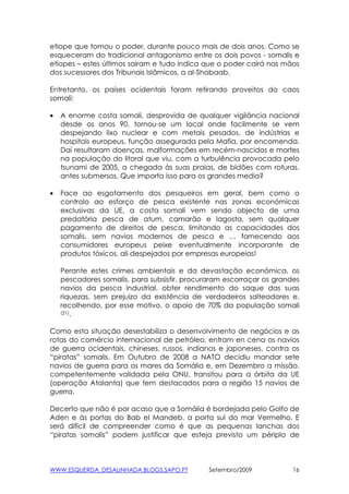 etiope que tomou o poder, durante pouco mais de dois anos. Como se
esqueceram do tradicional antagonismo entre os dois povos - somalis e
etíopes – estes últimos sairam e tudo indica que o poder cairá nas mãos
dos sucessores dos Tribunais Islâmicos, a al-Shabaab.

Entretanto, os países ocidentais foram retirando proveitos do caos
somali:

•   A enorme costa somali, desprovida de qualquer vigilância nacional
    desde os anos 90, tornou-se um local onde facilmente se vem
    despejando lixo nuclear e com metais pesados, de indústrias e
    hospitais europeus, função assegurada pela Mafia, por encomenda.
    Daí resultaram doenças, malformações em recém-nascidos e mortes
    na população do litoral que viu, com a turbulência provocada pelo
    tsunami de 2005, a chegada às suas praias, de bidões com roturas,
    antes submersos. Que importa isso para os grandes media?

•   Face ao esgotamento dos pesqueiros em geral, bem como o
    controlo ao esforço de pesca existente nas zonas económicas
    exclusivas da UE, a costa somali vem sendo objecto de uma
    predatória pesca de atum, camarão e lagosta, sem qualquer
    pagamento de direitos de pesca, limitando as capacidades dos
    somalis, sem navios modernos de pesca e … fornecendo aos
    consumidores europeus peixe eventualmente incorporante de
    produtos tóxicos, ali despejados por empresas europeias!

    Perante estes crimes ambientais e da devastação económica, os
    pescadores somalis, para subsistir, procuraram escorraçar os grandes
    navios da pesca industrial, obter rendimento do saque das suas
    riquezas, sem prejuizo da existência de verdadeiros salteadores e,
    recolhendo, por esse motivo, o apoio de 70% da população somali
    (21).



Como esta situação desestabiliza o desenvolvimento de negócios e as
rotas do comércio internacional de petróleo, entram en cena os navios
de guerra ocidentais, chineses, russos, indianos e japoneses, contra os
“piratas” somalis. Em Outubro de 2008 a NATO decidiu mandar sete
navios de guerra para os mares da Somália e, em Dezembro a missão,
competentemente validada pela ONU, transitou para a órbita da UE
(operação Atalanta) que tem destacados para a região 15 navios de
guerra.

Decerto que não é por acaso que a Somália é bordejada pelo Golfo de
Aden e às portas do Bab el Mandeb, a porta sul do mar Vermelho. E
será difícil de compreender como é que as pequenas lanchas dos
“piratas somalis” podem justificar que esteja previsto um périplo de



WWW.ESQUERDA_DESALINHADA.BLOGS.SAPO.PT        Setembro/2009           16
 