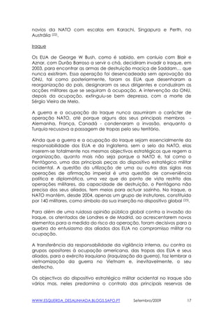 navios da NATO com escalas em Karachi, Singapura e Perth, na
Austrália (22).

Iraque

Os EUA de George W Bush, como é sabido, em conluio com Blair e
Aznar, com Durão Barroso a servir o chá, decidiram invadir o Iraque, em
2003, para encontrar as armas de destruição maciça de Saddam… que
nunca existiram. Essa operação foi desencadeada sem aprovação da
ONU, tal como posteriormente, foram os EUA que desenharam a
reorganização do país, designaram os seus dirigentes e conduziram as
acções militares que se sequiram à ocupação. A intervenção da ONU,
depois da ocupação, extinguiu-se bem depressa, com a morte de
Sérgio Vieira de Melo.

A guerra e a ocupação do Iraque nunca assumiram o carácter de
operação NATO, até porque alguns dos seus principais membros -
Alemanha, França, Canadá - condenaram a invasão, enquanto a
Turquia recusava a passagem de tropas pelo seu território.

Ainda que a guerra e a ocupação do Iraque sejam essencialmente da
responsabilidade dos EUA e da Inglaterra, sem o selo da NATO, elas
inserem-se totalmente nos mesmos objectivos estratégicos que regem a
organização, quanto mais não seja porque a NATO é, tal como o
Pentágono, uma das principais peças do dispositivo estratégico militar
ocidental. A questão da utilização de uma ou outra das siglas nas
operações de afirmação imperial é uma questão de conveniência
política e diplomática, uma vez que do ponto de vista restrito das
operações militares, da capacidade de destruição, o Pentágono não
precisa dos seus aliados, tem meios para actuar sozinho. No Iraque, a
NATO mantém, desde 2004, apenas um grupo de instrutores, constituido
por 140 militares, como símbolo da sua inserção no dispositivo global (23).

Para além de uma ruidosa opinião pública global contra a invasão do
Iraque, os atentados de Londres e de Madrid, ao acrescentarem novos
elementos para a medida do risco da operação, foram decisivos para a
quebra do entusiasmo dos aliados dos EUA no compromisso militar na
ocupação.

A transferência da responsabilidade da vigilância interna, ou contra os
grupos opositores à ocupação americana, das tropas dos EUA e seus
aliados, para o exército iraquiano (iraquização da guerra), faz lembrar a
vietnamização da guerra no Vietnam e, inevitavelmente, o seu
desfecho.

Os objectivos do dispositivo estratégico militar ocidental no Iraque são
vários mas, neles predomina o controlo das principais reservas de


WWW.ESQUERDA_DESALINHADA.BLOGS.SAPO.PT         Setembro/2009             17
 