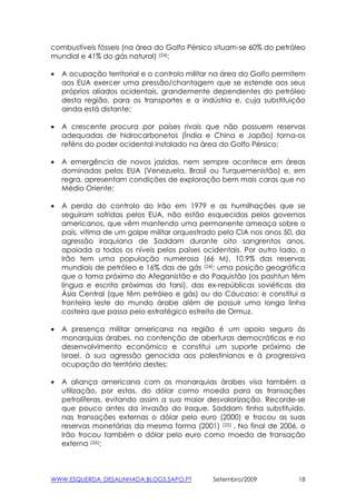 combustíveis fósseis (na área do Golfo Pérsico situam-se 60% do petróleo
mundial e 41% do gás natural) (24):

•   A ocupação territorial e o controlo militar na área do Golfo permitem
    aos EUA exercer uma pressão/chantagem que se estende aos seus
    próprios aliados ocidentais, grandemente dependentes do petróleo
    desta região, para os transportes e a indústria e, cuja substituição
    ainda está distante;

•   A crescente procura por países rivais que não possuem reservas
    adequadas de hidrocarbonetos (Índia e China e Japão) torna-os
    reféns do poder ocidental instalado na área do Golfo Pérsico;

•   A emergência de novos jazidas, nem sempre acontece em áreas
    dominadas pelos EUA (Venezuela, Brasil ou Turquemenistão) e, em
    regra, apresentam condições de exploração bem mais caras que no
    Médio Oriente;

•   A perda do controlo do Irão em 1979 e as humilhações que se
    seguiram sofridas pelos EUA, não estão esquecidas pelos governos
    americanos, que vêm mantendo uma permanente ameaça sobre o
    país, vítima de um golpe militar orquestrado pela CIA nos anos 50, da
    agressão iraquiana de Saddam durante oito sangrentos anos,
    apoiada a todos os níveis pelos países ocidentais. Por outro lado, o
    Irão tem uma população numerosa (66 M), 10.9% das reservas
    mundiais de petróleo e 16% das de gás (24); uma posição geográfica
    que o torna próximo do Afeganistão e do Paquistão (os pashtun têm
    língua e escrita próximas do farsi), das ex-repúblicas soviéticas da
    Ásia Central (que têm petróleo e gás) ou do Cáucaso; e constitui a
    fronteira leste do mundo árabe além de possuir uma longa linha
    costeira que passa pelo estratégico estreito de Ormuz.

•   A presença militar americana na região é um apoio seguro às
    monarquias árabes, na contenção de aberturas democráticas e no
    desenvolvimento económico e constitui um suporte próximo de
    Israel, à sua agressão genocida aos palestinianos e à progressiva
    ocupação do território destes;

•   A aliança americana com as monarquias árabes visa também a
    utilização, por estas, do dólar como moeda para as transações
    petrolíferas, evitando assim a sua maior desvalorização. Recorde-se
    que pouco antes da invasão do Iraque, Saddam tinha substituido,
    nas transações externas o dólar pelo euro (2000) e trocou as suas
    reservas monetárias da mesma forma (2001) (25) . No final de 2006, o
    Irão trocou também o dólar pelo euro como moeda de transação
    externa (26);



WWW.ESQUERDA_DESALINHADA.BLOGS.SAPO.PT        Setembro/2009            18
 