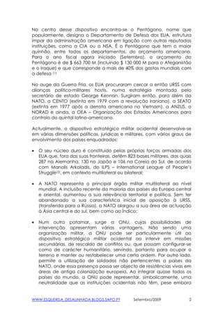 No centro desse dispositivo encontra-se o Pentágono, nome que
popularmente, designa o Departamento de Defesa dos EUA, estrutura
ímpar da administração americana em ligação com outras reputadas
instituições, como a CIA ou a NSA. É o Pentágono que tem o maior
quinhão, entre todos os departamentos, do orçamento americano.
Para o ano fiscal agora iniciado (Setembro), o orçamento do
Pentágono é de $ 663 700 M (incluindo $ 130 000 M para o Afeganistão
e o Iraque) e que corresponde a mais de 40% dos gastos mundiais com
a defesa (1)

No auge da Guerra Fria, os EUA procuraram cercar a então URSS com
alianças político-militares hostis, numa estratégia montada pelo
secretário de estado George Kennan. Surgiram então, para além da
NATO, a CENTO (extinta em 1979 com a revolução iraniana), a SEATO
(extinta em 1977 após a derrota americana no Vietnam), a ANZUS, o
NORAD e ainda, a OEA – Organização dos Estados Americanos para
controlo do quintal latino-americano.

Actualmente, o dispositivo estratégico militar ocidental desenvolve-se
em várias dimensões políticas, jurídicas e militares, com vários graus de
envolvimento dos países enquadrados:

•   O seu núcleo duro é constituido pelas próprias forças armadas dos
    EUA que, fora das suas fronteiras, detêm 823 bases militares, das quais
    287 na Alemanha, 130 no Japão e 106 na Coreia do Sul, de acordo
    com Manolis Arkoladis, do ILPS – International League of People’s
    Struggle(2), em contexto multilateral ou bilateral;

•   A NATO representa o principal órgão militar multilateral ao nível
    mundial. A inclusão recente da maioria dos países da Europa central
    e oriental, aumentou a sua relevância territorial e política. Sem ter
    abandonado a sua característica inicial de oposição à URSS,
    (transferida para a Rússia), a NATO alargou a sua área de actuação
    à Ásia central e do sul, bem como ao Índico;

•   Num outro patamar, surge a ONU, cujas possibilidades de
    intervenção apresentam várias vantagens. Não sendo uma
    organização militar, a ONU pode ser particularmente útil ao
    dispositivo estratégico militar ocidental ao intervir em missões
    secundárias, de rescaldo de conflitos ou, que possam configurar-se
    como de carácter humanitário, servindo, portanto para ocupar o
    terreno e manter ou restabelecer uma certa ordem. Por outro lado,
    permite a utilização de soldados não pertencentes a países da
    NATO, onde essa presença possa ser objecto de resistências vivas em
    áreas de antiga colonização europeia. Ao integrar quase todos os
    países do mundo, a ONU pode representar, simbolicamente, uma
    neutralidade que as instituições ocidentais não têm, pese embora


WWW.ESQUERDA_DESALINHADA.BLOGS.SAPO.PT          Setembro/2009             2
 