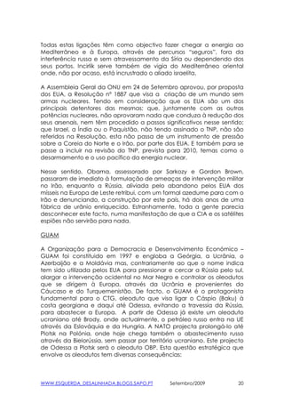Todas estas ligações têm como objectivo fazer chegar a energia ao
Mediterrâneo e à Europa, através de percursos “seguros”, fora da
interferência russa e sem atravessamento da Síria ou dependendo dos
seus portos. Incirlik serve também de vigia do Mediterrâneo oriental
onde, não por acaso, está incrustrado o aliado israelita.

A Assembleia Geral da ONU em 24 de Setembro aprovou, por proposta
dos EUA, a Resolução nº 1887 que visa a criação de um mundo sem
armas nucleares. Tendo em consideração que os EUA são um dos
principais detentores das mesmas; que, juntamente com as outras
potências nucleares, não aprovaram nada que conduza à redução dos
seus arsenais, nem têm procedido a passos significativos nesse sentido;
que Israel, a Índia ou o Paquistão, não tendo assinado o TNP, não são
referidos na Resolução, esta não passa de um instrumento de pressão
sobre a Coreia do Norte e o Irão, por parte dos EUA. E também para se
passe a incluir na revisão do TNP, prevista para 2010, temas como o
desarmamento e o uso pacífico da energia nuclear.

Nesse sentido, Obama, assessorado por Sarkozy e Gordon Brown,
passaram de imediato à formulação de ameaças de intervenção militar
no Irão, enquanto a Rússia, aliviada pelo abandono pelos EUA dos
mísseis na Europa de Leste retribui, com um formal azedume para com o
Irão e denunciando, a construção por este país, há dois anos de uma
fábrica de urânio enriquecido. Estranhamente, toda a gente parecia
desconhecer este facto, numa manifestação de que a CIA e os satélites
espiões não servirão para nada.

GUAM

A Organização para a Democracia e Desenvolvimento Económico –
GUAM foi constituido em 1997 e engloba a Geórgia, a Ucrânia, o
Azerbaijão e a Moldávia mas, contrariamente ao que o nome indica
tem sido utilizada pelos EUA para pressionar e cercar a Rússia pelo sul,
alargar a intervenção ocidental no Mar Negro e controlar os oleodutos
que se dirigem à Europa, através da Ucrânia e provenientes do
Cáucaso e do Turquemenistão. De facto, o GUAM é o protagonista
fundamental para o CTG, oleoduto que visa ligar o Cáspio (Baku) à
costa georgiana e daqui até Odessa, evitando a travessia da Rússia,
para abastecer a Europa. A partir de Odessa já existe um oleoduto
ucraniano até Brody, onde actualmente, o petróleo russo entra na UE
através da Eslováquia e da Hungria. A NATO projecta prolongá-lo até
Plotsk na Polónia, onde hoje chega também o abastecimento russo
através da Bielorússia, sem passar por território ucraniano. Este projecto
de Odessa a Plotsk será o oleoduto OBP. Esta questão estratégica que
envolve os oleodutos tem diversas consequências:



WWW.ESQUERDA_DESALINHADA.BLOGS.SAPO.PT         Setembro/2009            20
 
