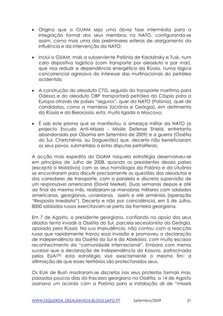 •   Origina que o GUAM seja uma óbvia fase intermédia para a
    integração formal dos seus membros na NATO, configurando-se
    assim, como mais uma das preliminares esferas de alargamento da
    influência e da intervenção da NATO;

•   Inclui o GUAM, mais a subserviente Polónia de Kackzinsky e Tusk, num
    caro dispositivo logístico (com transporte por oleoduto e por mar),
    que visa reduzir a dependência energética da Rússia, numa lógica
    concorrencial agressiva do interesse das multinacionais do petróleo
    ocidentais;

•   A construção do oleoduto CTG, seguido do transporte marítimo para
    Odessa e do oleoduto OBP transportará petróleo do Cáspio para a
    Europa através de países “seguros”, quer da NATO (Polónia), quer de
    candidatos, como a membros (Ucrânia e Geórgia), em detrimento
    da Rússia e da Bielorússia, esta, muito ligada a Moscovo;

•   É sob este prisma que se manifestou a ameaça militar da NATO (o
    projecto Escudo Anti-Mísseis - Missile Defense Shield, entretanto
    abandonado por Obama em Setembro de 2009) e a guerra (Ossétia
    do Sul, Chetchénia, ou Daguestão) que, decerto não beneficiaram
    os seus povos, submetidos a estas disputas petrolíferas;

A acção mais expedita do GUAM naquela estratégia desenvolveu-se
em princípios de Julho de 2008, quando os presidentes desses países
(excepto a Moldávia) com os seus homólogos da Polónia e da Lituânia
se encontraram para discutir precisamente as questões dos oleodutos e
dos corredores de transporte, com a paralela e discreta supervisão de
um responsável americano (David Merkel). Duas semanas depois e até
ao final do mesmo mês, realizaram-se manobras militares com soldados
americanos, georgianos, ucranianos, azeris e até arménios (operação
“Resposta Imediata”). Decerto e não por coincidência, em 5 de Julho,
8000 soldados russos exercitavam-se perto da fronteira georgiana.

Em 7 de Agosto, o presidente georgiano, confiando no apoio dos seus
aliados tenta invadir a Ossétia do Sul, parcela secessionista da Geórgia,
apoiada pela Rússia. Na sua imprudência, não contou com a reacção
russa que rapidamente travou essa invasão e promoveu a declaração
de independência da Ossétia do Sul e da Abekásia, com muito escasso
reconhecimento da “comunidade internacional”. Embora com menos
sucesso que a declaração de independência do Kosovo, patrocinada
pelos EUA(29) esta estratégia visa exactamente o mesmo fim: a
afirmação de que esses territórios são protectorados seus.

Os EUA de Bush mostraram-se discretos nos seus protestos formais mas,
passados poucos dias do fracasso georgiano na Ossétia, a 14 de Agosto
assinava um acordo com a Polónia para a instalação ali de “mísseis


WWW.ESQUERDA_DESALINHADA.BLOGS.SAPO.PT        Setembro/2009            21
 