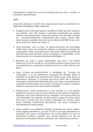interceptores”, projecto há muito combatido pelo seu alvo - a Rússia - e
entretanto abandonado.

Israel

Israel não pertence à NATO mas, insere-se profunda e claramente no
dispositivo estratégico militar ocidental:

•   É objecto de continuada ajuda e assistência militar dos EUA, desde a
    sua criação. Tem sido mesmo o principal beneficiário nas ajudas
    militares concedidas pelos americanos desde 1976 até 2003, quando
    foi… compreensivelmente. ultrapassado pelo Iraque. Desde 1985,
    Israel recebeu subsídios dos EUA numa média de $ 3000 M por ano,
    de acordo com Jeremy M. Sharp (30);

•   Israel participa, com os EUA, no desenvolvimento de tecnologia
    militar, bem como em exercícios militares e estabelece acordos de
    cooperação militar com países que vão sendo objecto de particular
    atenção por parte dos EUA, como a Geórgia ou o Azerbaijão, numa
    clara posição de complementaridade estratégica (31);

•   Beneficia de todo o apoio diplomático dos EUA e da infinita
    tolerância da UE em todas as suas atitudes racistas e genocidas face
    aos palestinianos e agressivas relativamente ao mundo islâmico em
    geral;

•   Israel cumpre escrupulosamente a estratégia do “choque de
    civilizações” e, a sua persistente ocupação de território alheio é
    inspirada na versão mais extremista do sionismo que nada deve ao
    Lebensraum hitleriano. E a Europa que tanto sofreu sob a barbárie
    nazi parece infinitamente tolerante para com Israel, concedendo-lhe
    o perdão irrestrito pelas suas acções só porque os judeus europeus
    sofreram duramente com essa mesma barbárie;

•   Políticamente, Israel fundamenta a suas atitudes e a sua própria
    existência na procura de uma emenda de factos históricos milenares,
    baseada numa tese delirante de se considerar como povo eleito por
    uma divindade. Na verdade, nos EUA ainda é vulgar encontrar quem
    sinta que a nação tem uma missão civilizadora do mundo, sobre
    povos inferiores, moralmente decadentes, aos quais compete a
    subordinação à nação eleita;

•   Israel constitui uma ilegítima fortaleza ocidental em terras árabes,
    numa região petrolífera e, por isso os EUA e a Europa dispõem-se a
    acarretar com todo o antagonismo do mundo islâmico e com os
    frequentes conflitos e guerras com nações islâmicas, em vez de
    procurar criar relações de paz, amizade e de cooperação pacífica;


WWW.ESQUERDA_DESALINHADA.BLOGS.SAPO.PT        Setembro/2009           22
 