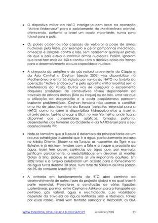 •   O dispositivo militar da NATO interliga-se com Israel na operação
    “Active Endeavour” para o policiamento do Mediterrâneo oriental,
    oferecendo, portanto a Israel um apoio importante, numa zona
    fulcral para o país;

•   Os países ocidentais são capazes de verberar a posse de armas
    nucleares pela Índia, por exemplo e gerar campanhas mediáticas,
    ameaças e sanções contra o Irão, sem apresentar quaisquer provas
    de que o país esteja a construir armas nucleares. Porém, ignoram
    que Israel tem mais de 150 e contou com o decisivo apoio da França
    para o desenvolvimento da sua capacidade nuclear;

•   A chegada do petróleo e do gás natural proveniente do Cáspio e
    da Ásia Central a Ceyhan (desde 2006) visa disponibilizar no
    Mediterrâneo oriental (já vigiado por navios da NATO no âmbito da
    operação “Active Endeavour” e pelo aparelho militar israelita) sem a
    interferência da Rússia. Outras vias de assegurar o escoamento
    daqueles produtores de combustíveis fósseis dependeriam da
    travessia de estados árabes (Síria ou Iraque) ou do Irão, uma vez que
    a utilização do Afeganistão e a costa paquistanesa parecem
    bastante problemáticas. Ceyhan tenderá não apenas a constituir
    uma via de abastecimento da Europa (objectivo essencial para a
    NATO) como também a disponibilizar hidrocarbonetos a Israel e,
    através deste, fazê-lo chegar a Eilat, no mar Vermelho, onde ficaria
    disponível aos consumidores asiáticos, tornados portanto,
    dependentes dos humores do Ocidente e da NATO-Israel para o seu
    abastecimento (32);

•   Note-se também que a Turquia é detentora da principal fonte de um
    recurso estratégico essencial que é a água, particularmente escassa
    no Médio Oriente. Situam-se na Turquia as nascentes do Tigre e do
    Eufrates e já existiram tensões com a Síria e o Iraque a propósito da
    água. Israel tem graves carências de água que, por exemplo,
    justificam parcialmente, a irredutibilidade em devolver os montes
    Golan à Síria, porque se encontra ali um importante aquífero. Em
    2002 Israel e a Turquia celebraram um acordo para o fornecimento
    de água turca durante 20 anos, num total de 50000 M de litros (cerca
    de 3% do consumo israelita) (33);

•   A entrada em funcionamento do BTC abre caminho ao
    desenvolvimento de outras fases do projecto global e no qual Israel é
    parte essencial. Projecta-se a construção de várias ligações
    subterrâneas, por mar, entre Ceyhan e Ashkelon para o transporte de
    petróleo, gás natural, água e electricidade, cuja viabilidade
    depende da travessia de águas territoriais sírias e libanesas. Talvez
    por essas razões, Israel vem tentado esmagar o Hezbollah, os EUA


WWW.ESQUERDA_DESALINHADA.BLOGS.SAPO.PT        Setembro/2009            23
 