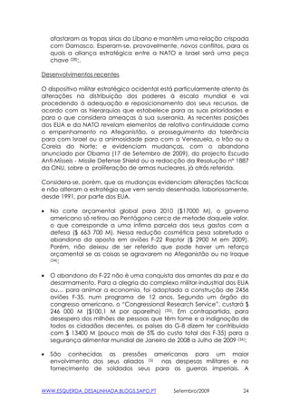 afastaram as tropas sírias do Líbano e mantêm uma relação crispada
    com Damasco. Esperam-se, provavelmente, novos conflitos, para os
    quais a aliança estratégica entre a NATO e Israel será uma peça
    chave (28);.

Desenvolvimentos recentes

O dispositivo militar estratégico ocidental está particularmente atento às
alterações na distribuição dos poderes à escala mundial e vai
procedendo à adequação e reposicionamento dos seus recursos, de
acordo com as hierarquias que estabelece para as suas prioridades e
para o que considera ameaças à sua suserania. As recentes posições
dos EUA e da NATO revelam elementos de relativa continuidade como
o empenhamento no Afeganistão, o prosseguimento da tolerância
para com Israel ou a animosidade para com a Venezuela, o Irão ou a
Coreia do Norte; e evidenciam mudanças, com o abandono
anunciado por Obama (17 de Setembro de 2009), do projecto Escudo
Anti-Mísseis - Missile Defense Shield ou a redacção da Resolução nº 1887
da ONU, sobre a proliferação de armas nucleares, já atrás referida.

Considera-se, porém, que as mudanças evidenciam alterações tácticas
e não alteram a estratégia que vem sendo desenhada, laboriosamente,
desde 1991, por parte dos EUA.

•   No corte orçamental global para 2010 ($17000 M), o governo
    americano só retirou ao Pentágono cerca de metade daquele valor,
    o que corresponde a uma ínfima parcela dos seus gastos com a
    defesa ($ 663 700 M). Nessa redução cosmética pesa sobretudo o
    abandono da aposta em aviões F-22 Raptor ($ 2900 M em 2009).
    Porém, não deixou de ser referido que pode haver um reforço
    orçamental se as coisas se agravarem no Afeganistão ou no Iraque
    (34);



•   O abandono do F-22 não é uma conquista dos amantes da paz e do
    desarmamento. Para a alegria do complexo militar-industrial dos EUA
    ou… para animar a economia, foi adoptada a construção de 2456
    aviões F-35, num programa de 12 anos. Segundo um órgão do
    congresso americano, o “Congressional Research Service”, custará $
    246 000 M ($100,1 M por aparelho) (35). Em contrapartida, para
    desespero dos milhões de pessoas que têm fome e a indignação de
    todos os cidadãos decentes, os países do G-8 dizem ter contribuido
    com $ 13400 M (pouco mais de 5% do custo total dos F-35) para a
    segurança alimentar mundial de Janeiro de 2008 a Julho de 2009 (36);

•   São conhecidas as pressões americanas para um maior
    envolvimento dos seus aliados (5) nas despesas militares e no
    fornecimento de soldados seus para as guerras imperiais. A


WWW.ESQUERDA_DESALINHADA.BLOGS.SAPO.PT         Setembro/2009            24
 