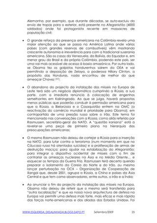 Alemanha, por exemplo, que durante décadas, se auto-excluiu do
    envio de tropas para o exterior, está presente no Afeganistão (4000
    soldados) onde foi protagonista recente em massacres de
    população civil;

•   O grande reforço da presença americana na Colômbia revela uma
    maior atenção ao que se passa na América Latina onde vários
    países (com grandes reservas de combustíveis) vêm mostrando
    crescente autonomia e irreverência para com a tradicional suserania
    americana. São os casos da Venezuela, da Bolívia, do Equador e, em
    menor grau do Brasil e da própria Colômbia, podendo este país, ser
    uma vai mais acessível de acesso à baxia amazónica. Por outro lado,
    se Obama fez os golpistas hondurenhos sairem da OEA e vai
    permitindo a deposição de Zelaya, a poderosa Hillary Clinton, a
    propósito das Honduras, nada encontrou de melhor do que
    ameaçar Chavez (37);

•   O abandono do projecto da instalação dos mísseis na Europa de
    Leste terá sido um negócio diplomático cumprindo a Rússia, a sua
    parte, com a imediata renúncia à colocação de engenhos
    semelhantes em Kaliningrado. Ao que se julga, haverá propostas
    menos públicas que poderão conduzir à permissão americana para
    que a Rússia, a Bielorússia e o Casaquistão entrem na OMC (a
    reactivação do comércio mundial é prioridade para Obama), em
    contrapartida de uma pressão russa sobre o Irão. Este tema foi
    mencionado nas conversações com a Rússia, como aliás referido por
    Rasmussen, secretário-geral da NATO. A “questão iraniana” está a
    revelar-se uma peça de primeiro plano na hierarquia das
    preocupações americanas;

•   O mesmo Rasmussen não deixou de cortejar a Rússia para a inserção
    na NATO, para lutar contra o terrorismo (num momento em que no
    Cáucaso russo há atentados suicidas) e a proliferação de armas de
    destruição maciça; para ajudar na estabilização do Afeganistão;
    para integrar o dispositivo ocidental de mísseis com o fim de
    contrariar as ameaças nucleares na Ásia e no Médio Oriente… e
    esquecer os tempos da Guerra Fria. Rasmussen terá decerto querido
    preparar o isolamento da Coreia do Norte e do Irão, ou mesmo
    lançar perturbação na OCX – Organização de Cooperação de
    Xangai que, desde 2001, agrupa a Rússia, a China e países da Ásia
    Central e que tem como observadores, entre outros, o Irão e a Índia;

•   Ao anunciar o fim do projecto da instalação dos mísseis na Europa,
    Obama não deixou de referir que o mesmo será transferido para
    “outra localização” e que «a nossa nova arquitectura de defesa na
    Europa vai permitir uma defesa mais forte, mais eficaz e mais rápida
    das forças norte-americanas e dos aliados dos Estados Unidos». Foi


WWW.ESQUERDA_DESALINHADA.BLOGS.SAPO.PT        Setembro/2009           25
 