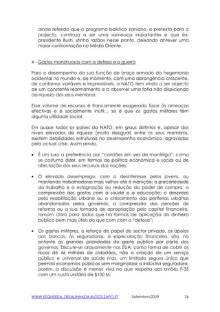 ainda referido que o programa balístico iraniano, o pretexto para o
    projecto, continua a ser uma «ameaça importante» e que ex-
    presidente Bush, «tinha razão» nesse ponto, deixando antever uma
    maior confrontação no Médio Oriente.


4 - Gastos monstruosos com a defesa e a guerra

Para o desempenho da sua função de braço armado da hegemonia
ocidental no mundo e, de momento, com uma abrangência crescente,
de contornos variáveis e imprevisíveis, a NATO tem vindo a ser objecto
de um constante rearmamento e a absorver uma fatia não dispicienda
da riqueza dos seus membros.

Esse volume de recursos é francamente exagerado face às ameaças
efectivas e é socialmente inútil… se é que os gastos militares têm
alguma utilidade social.

Em quase todos os países da NATO, em graus distintos e, apesar dos
níveis elevados de riqueza (muito desigual) entre os seus membros,
existem debilidades estruturais no desempenho económico, agravadas
pela actual crise. Assim sendo,

•   É um luxo a preferência por “canhões em vez de manteiga”, como
    se costuma dizer, em termos de política económica e social ou de
    afectação dos seus recursos das nações;

•   O elevado desemprego, com o desinteresse pelos jovens, ou
    mantendo trabalhadores mais velhos até à inanição; a precariedade
    do trabalho e a estagnação ou redução do poder de compra; a
    compressão dos gastos com a saúde e a educação; o desprezo
    pela reabilitação urbana ou o crescimento das periferias urbanas
    abandonadas pelos governos; a compressão das pensões de
    reforma ou a sua tomada de apropriação pelo capital financeiro,
    tornam claro para todos que há formas de aplicação do dinheiro
    público bem mais úteis do que com com a “defesa”;

•   Os gastos militares, o reforço do papel do sector privado, os apoios
    aos bancos, às seguradoras, à especulação financeira, são, no
    entanto as grandes prioridades do gasto público por parte dos
    governos. Discute-se arduamente nos EUA, como forma de cobrir os
    riscos de 46 milhões de cidadãos, não a criação de um serviço
    público e universal de saúde mas, um limitado seguro único que
    permita economias públicas sem marginalizar a indústria seguradora;
    porém, a discussão é menos viva no que respeita aos aviões F-35
    com um custo unitário de $100 M;



WWW.ESQUERDA_DESALINHADA.BLOGS.SAPO.PT        Setembro/2009           26
 