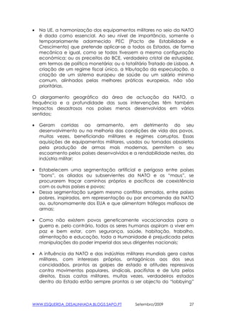 •   Na UE, a harmonização dos equipamentos militares no seio da NATO
    é dada como essencial. Ao seu nível de importância, somente o
    temporariamente adormecido PEC (Pacto de Estabilidade e
    Crescimento) que pretende aplicar-se a todos os Estados, de forma
    mecânica e igual, como se todos tivessem a mesma configuração
    económica; ou os preceitos do BCE, verdadeiro cristal de estupidez,
    em termos de política monetária; ou o totalitário Tratado de Lisboa. A
    criação de um regime fiscal único, a tributação da especulação, a
    criação de um sistema europeu de saúde ou um salário mínimo
    comum, alinhados pelas melhores práticas europeias, não são
    prioritárias.

O alargamento geográfico da área de actuação da NATO, a
frequência e a profundidade das suas intervenções têm também
impactos desastrosos nos países menos desenvolvidos em vários
sentidos;

•   Geram corridas ao armamento, em detrimento do seu
    desenvolvimento ou na melhoria das condições de vida dos povos,
    muitas vezes, beneficiando militares e regimes corruptos. Essas
    aquisições de equipamentos militares, usados ou tornados obsoletos
    pela produção de armas mais modernas, permitem o seu
    escoamento pelos países desenvolvidos e a rendabilidade nestes, da
    indústria militar;

•   Estabelecem uma segmentação artificial e perigosa entre países
    “bons”, os aliados ou subservientes da NATO e os “maus”, se
    procurarem traçar caminhos próprios e pacíficos de coexistência
    com os outros países e povos;
•   Dessa segmentação surgem mesmo conflitos armados, entre países
    pobres, inspirados, em representação ou por encomenda da NATO
    ou, autonomamente dos EUA e que alimentam tráfegos mafiosos de
    armas;

•   Como não existem povos geneticamente vocacionados para a
    guerra e, pelo contrário, todos os seres humanos aspiram a viver em
    paz e bem estar, com segurança, saúde, habitação, trabalho,
    alimentação e educação, toda a Humanidade é prejudicada pelas
    manipulações do poder imperial dos seus dirigentes nacionais;

•   A influência da NATO e das indústrias militares mundiais gera castas
    militares, com interesses próprios, antagónicos aos dos seus
    concidadãos, prontos as golpes de estado e atitudes repressivas
    contra movimentos populares, sindicais, pacifistas e de luta pelos
    direitos. Essas castas militares, muitas vezes, verdadeiros estados
    dentro do Estado estão sempre prontas a ser objecto do “lobbying”



WWW.ESQUERDA_DESALINHADA.BLOGS.SAPO.PT         Setembro/2009            27
 