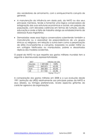 dos vendedores de armamento, com o enriquecimento corrupto de
    generais;

•   A manutenção da influência em dado país, da NATO ou dos seus
    principais membros, tende a fomentar uma lógica conservadora de
    estagnação das suas estruturas económicas e sociais, em prejuizo da
    população, com elevadas carências em termos de nutrição, saúde,
    educação e onde a falta de trabalho obriga ao estabelecimento de
    dolorosos fluxos migratórios;

•   Demasiadas vezes essa lógica conservadora subentende também a
    manutenção ou o exacerbar da preponderância de uns grupos
    étnicos ou religiosos, em relação a outros bem como a perpetuação
    de elites incompetentes e corruptas, baseadas no poder militar ou
    em sufrágios falsificados ou manipulados, pobres e desastradas
    réplicas dos modelos ocidentais.

O papel da NATO no que respeita aos gastos militares mundiais tem a
seguinte e desmesurada representatividade:

                2007              Milhões de US$
               Mundo      1 339 000         100%
               NATO        849 875          63.5%
               EUA         583 283          43.6%
               UE          311 920          23.3%
                                      Fonte: (38) e   (5)



A comparação dos gastos militares em 2008 e a sua evolução desde
1991 (extinção da URSS) relativamente aos principais países da NATO e
seus aliados, ou inimigos preferenciais, revela aspectos gritantes do
carácter agressivo da organização:




WWW.ESQUERDA_DESALINHADA.BLOGS.SAPO.PT                  Setembro/2009   28
 