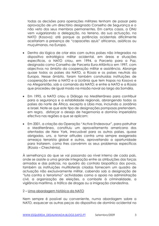 todas as decisões para operações militares tenham de passar pela
    aprovação de um directório designado Conselho de Segurança e o
    não veto dos seus membros permanentes. Em certos casos, a ONU
    vem vulgarizando a delegação, no terreno, da sua actuação, na
    NATO (Kosovo); até porque as potências ocidentais dificilmente
    aceitariam a presença de “capacetes azuis” africanos, asiáticos ou
    muçulmanos, na Europa.

•   Dentro da lógica de criar elos com outros países não integrados no
    dispositivo estratégico militar ocidental, em áreas e situações
    específicas, a NATO criou, em 1994, a Parceria para a Paz,
    designada como Conselho de Parceria Euro-Atlântico em 1997, com
    objectivos no âmbito da cooperação militar e assistência. Abrange
    quase todos os países da NATO, a Rússia e os países neutrais da
    Europa. Nesse âmbito, foram também construidas instituições de
    cooperação entre a NATO e a Ucrânia que tem tropas no Kosovo e
    no Afeganistão, sob o comando da NATO; e entre a NATO e a Rússia
    que procedeu de igual modo na missão naval ao largo da Somália.

•   Em 1995, a NATO criou o Diálogo no Mediterrâneo para contribuir
    para a segurança e a estabilidade regionais, abrangendo todos os
    países do norte de África, excepto a Líbia mas, incluindo a Jordânia
    e Israel. Note-se que este tipo de designações pomposas pretendem,
    em regra, disfarçar o desejo de hegemonia e domínio imperialista
    efectiva nas regiões a que se aplicam:

•   Em 2001, a criação da Operação “Active Endeavour”, para patrulhar
    o Mediterrâneo, constituiu um aproveitamento americano dos
    atentados de New York, irrecusável para os outros países, quase
    obrigados, uns, a tomar atitudes contra uma sempre exagerada
    ameaça terrorista global e outros, aproveitando a oportunidade
    para tratarem, como lhes convémm os seus problemas específicos
    (Rússia – Chechénia).

À semelhança do que se vai passando ao nível interno de cada país,
onde se assiste a uma grande integração entre as atribuições das forças
armadas e das polícias, no quadro do controlo biopolítico dos povos,
também as instituições multilaterais criadas fornecem um quadro de
actuação não exclusivamente militar, cabendo sob a designação de
“luta contra o terrorismo” actividades como o apoio na administração
civil, a organização de eleições, o combate à criminalidade, a
vigilância marítima, o tráfico de drogas ou a imigração clandestina.

2 – Uma abordagem histórica da NATO

Nem sempre é possível ou conveniente, numa abordagem sobre a
NATO, esquecer as outras peças do dispositivo de domínio ocidental no


WWW.ESQUERDA_DESALINHADA.BLOGS.SAPO.PT        Setembro/2009            3
 