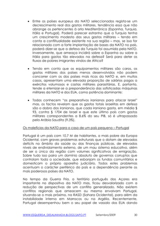 •   Entre os países europeus da NATO seleccionados regista-se um
      decrescimento real dos gastos militares, tendência essa que não
      abrange os pertencentes à orla Mediterrânica (Espanha, Turquia,
      Itália e Portugal). Poderá parecer estranho que a Turquia tenha
      um crescimento modesto dos seus gastos militares – tendo em
      conta a conflitualidade existente na sua região – mas, se isso for
      relacionado com a forte implantação de bases da NATO no país,
      poderá dizer-se que a defesa da Turquia foi assumida pela NATO.
      Inversamente, que ameaça incidirá sobre a Espanha ou sobre a
      Itália para gastos tão elevados na defesa? Será para deter os
      fluxos de pobres imigrantes vindos de África?

  •   Tendo em conta que os equipamentos militares são caros, os
      gastos militares dos países menos desenvolvidos não podem
      concorrer com os dos países mais ricos da NATO e, em muitos
      casos, apresentam uma elevada proporção de salários pagos a
      exércitos volumosos e castas militares parasitárias. E, portanto,
      tende a eternizar-se a preponderância das sofisticadas máquinas
      militares da NATO e dos EUA, como potência dominante;

  •   Todos conhecem “os preparativos iranianos para atacar Israel”
      mas, os factos revelam que os gastos totais israelitas em defesa
      são o dobro dos iranianos, que cada iraniano gasta, em média $
      93, contra $ 1704 de Israel e que este último país com gastos
      militares correspondentes a 8.6% do seu PIB, só é ultrapassado
      pela Arábia Saudita (9.3%).

Os malefícios da NATO para o caso de um país pequeno – Portugal

Portugal é um país com 10.7 M de habitantes, o mais pobre da Europa
Ocidental, com graves problemas estruturais que o dotam de elevados
deficits no âmbito da saúde ou das finanças públicas, de elevados
níveis de endividamento externo, de um mau sistema educativo, além
de ser o único da região com volumes significativos de emigração.
Sobre tudo isso paira um domínio absoluto de governos corruptos que
controlam toda a sociedade, que esbanjam os fundos comunitários e
domesticam o próprio aparelho judiciário. Todos estes problemas
acentuam o carácter periférico do país e a dependência perante os
mais poderosos países da NATO.

No tempo da Guerra Fria, o território português dos Açores era
importante no dispositivo da NATO mas, ficou desvalorizado com a
redução de perspectivas de um conflito generalizado. Não existem
conflitos regionais que ameacem ou mesmo envolvam Portugal,
situando-se o mais próximo, na RASD (Sahara Ocidental), para além da
instabilidade interna em Marrocos ou na Argélia. Recentemente,
Portugal desempenhou bem o seu papel de vassalo dos EUA dando


WWW.ESQUERDA_DESALINHADA.BLOGS.SAPO.PT       Setembro/2009            30
 