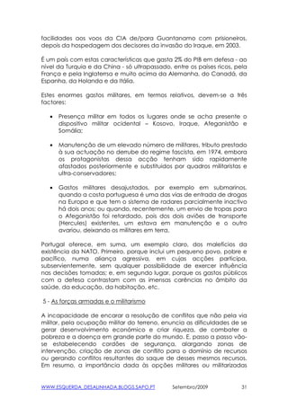 facilidades aos voos da CIA de/para Guantanamo com prisioneiros,
depois da hospedagem dos decisores da invasão do Iraque, em 2003.

É um país com estas características que gasta 2% do PIB em defesa - ao
nível da Turquia e da China - só ultrapassado, entre os países ricos, pela
França e pela Inglaterrsa e muito acima da Alemanha, do Canadá, da
Espanha, da Holanda e da Itália.

Estes enormes gastos militares, em termos relativos, devem-se a três
factores:

   •   Presença militar em todos os lugares onde se acha presente o
       dispositivo militar ocidental – Kosovo, Iraque, Afeganistão e
       Somália;

   •   Manutenção de um elevado número de militares, tributo prestado
       à sua actuação no derrube do regime fascista, em 1974, embora
       os protagonistas dessa acção tenham sido rapidamente
       afastados posteriormente e substituidos por quadros militaristas e
       ultra-conservadores;

   •   Gastos militares desajustados, por exemplo em submarinos,
       quando a costa portuguesa é uma das vias de entrada de drogas
       na Europa e que tem o sistema de radares parcialmente inactivo
       há dois anos; ou quando, recentemente, um envio de tropas para
       o Afeganistão foi retardado, pois dos dois aviões de transporte
       (Hercules) existentes, um estava em manutenção e o outro
       avariou, deixando os militares em terra.

Portugal oferece, em suma, um exemplo claro, dos malefícios da
existência da NATO. Primeiro, porque inclui um pequeno povo, pobre e
pacífico, numa aliança agressiva, em cujas acções participa,
subservientemente, sem qualquer possibilidade de exercer influência
nas decisões tomadas; e, em segundo lugar, porque os gastos públicos
com a defesa contrastam com as imensas carências no âmbito da
saúde, da educação, da habitação, etc.

5 - As forças armadas e o militarismo

A incapacidade de encarar a resolução de conflitos que não pela via
militar, pela ocupação militar do terreno, enuncia as dificuldades de se
gerar desenvolvimento económico e criar riqueza, de combater a
pobreza e a doença em grande parte do mundo. E, passo a passo vão-
se estabelecendo cordões de segurança, alargando zonas de
intervenção, criação de zonas de conflito para o domínio de recursos
ou gerando conflitos resultantes do saque de desses mesmos recursos.
Em resumo, a importância dada às opções militares ou militarizadas


WWW.ESQUERDA_DESALINHADA.BLOGS.SAPO.PT         Setembro/2009            31
 