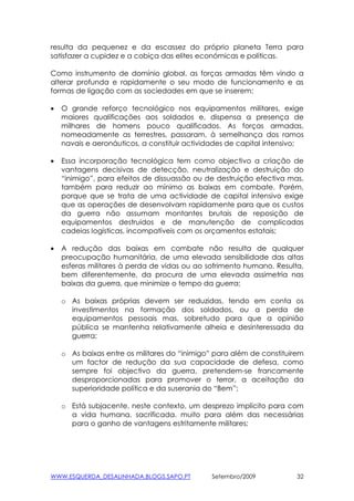 resulta da pequenez e da escassez do próprio planeta Terra para
satisfazer a cupidez e a cobiça das elites económicas e políticas.

Como instrumento de domínio global, as forças armadas têm vindo a
alterar profunda e rapidamente o seu modo de funcionamento e as
formas de ligação com as sociedades em que se inserem:

•   O grande reforço tecnológico nos equipamentos militares, exige
    maiores qualificações aos soldados e, dispensa a presença de
    milhares de homens pouco qualificados. As forças armadas,
    nomeadamente as terrestres, passaram, à semelhança dos ramos
    navais e aeronáuticos, a constituir actividades de capital intensivo;

•   Essa incorporação tecnológica tem como objectivo a criação de
    vantagens decisivas de detecção, neutralização e destruição do
    “inimigo”, para efeitos de dissuassão ou de destruição efectiva mas,
    também para reduzir ao mínimo as baixas em combate. Porém,
    porque que se trata de uma actividade de capital intensivo exige
    que as operações de desenvolvam rapidamente para que os custos
    da guerra não assumam montantes brutais de reposição de
    equipamentos destruidos e de manutenção de complicadas
    cadeias logísticas, incompatíveis com os orçamentos estatais;

•   A redução das baixas em combate não resulta de qualquer
    preocupação humanitária, de uma elevada sensibilidade das altas
    esferas militares à perda de vidas ou ao sofrimento humano. Resulta,
    bem diferentemente, da procura de uma elevada assimetria nas
    baixas da guerra, que minimize o tempo da guerra;

    o As baixas próprias devem ser reduzidas, tendo em conta os
      investimentos na formação dos soldados, ou a perda de
      equipamentos pessoais mas, sobretudo para que a opinião
      pública se mantenha relativamente alheia e desinteressada da
      guerra;

    o As baixas entre os militares do “inimigo” para além de constituirem
      um factor de redução da sua capacidade de defesa, como
      sempre foi objectivo da guerra, pretendem-se francamente
      desproporcionadas para promover o terror, a aceitação da
      superioridade política e da suserania do “Bem”;

    o Está subjacente, neste contexto, um desprezo implícito para com
      a vida humana, sacrificada. muito para além das necessárias
      para o ganho de vantagens estritamente militares;




WWW.ESQUERDA_DESALINHADA.BLOGS.SAPO.PT        Setembro/2009            32
 