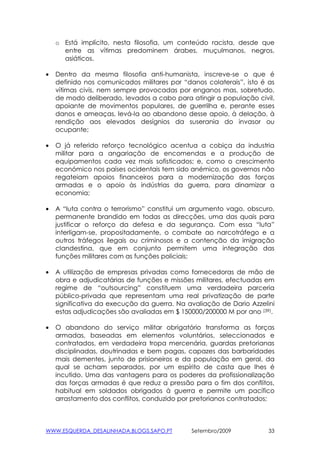 o Está implícito, nesta filosofia, um conteúdo racista, desde que
      entre as vítimas predominem árabes, muçulmanos, negros,
      asiáticos.

•   Dentro da mesma filosofia anti-humanista, inscreve-se o que é
    definido nos comunicados militares por “danos colaterais”, isto é as
    vítimas civis, nem sempre provocadas por enganos mas, sobretudo,
    de modo deliberado, levados a cabo para atingir a população civil,
    apoiante de movimentos populares, de guerrilha e, perante esses
    danos e ameaças, levá-la ao abandono desse apoio, à delação, à
    rendição aos elevados desígnios da suserania do invasor ou
    ocupante;

•   O já referido reforço tecnológico acentua a cobiça da industria
    militar para a angariação de encomendas e a produção de
    equipamentos cada vez mais sofisticados; e, como o crescimento
    económico nos países ocidentais tem sido anémico, os governos não
    regateiam apoios financeiros para a modernização das forças
    armadas e o apoio às indústrias da guerra, para dinamizar a
    economia;

•   A “luta contra o terrorismo” constitui um argumento vago, obscuro,
    permanente brandido em todas as direcções, uma das quais para
    justificar o reforço da defesa e da segurança. Com essa “luta”
    interligam-se, propositadamente, o combate ao narcotráfego e a
    outros tráfegos ilegais ou criminosos e a contenção da imigração
    clandestina, que em conjunto permitem uma integração das
    funções militares com as funções policiais;

•   A utilização de empresas privadas como fornecedoras de mão de
    obra e adjudicatárias de funções e missões militares, efectuadas em
    regime de “outsourcing” constituem uma verdadeira parceria
    público-privada que representam uma real privatização de parte
    significativa da execução da guerra. Na avaliação de Dario Azzelini
    estas adjudicações são avaliadas em $ 150000/200000 M por ano (39).

•   O abandono do serviço militar obrigatório transforma as forças
    armadas, baseadas em elementos voluntários, seleccionados e
    contratados, em verdadeira tropa mercenária, guardas pretorianas
    disciplinadas, doutrinadas e bem pagas, capazes das barbaridades
    mais dementes, junto de prisioneiros e da população em geral, da
    qual se acham separados, por um espírito de casta que lhes é
    incutido. Uma das vantagens para os poderes da profissionalização
    das forças armadas é que reduz a pressão para o fim dos conflitos,
    habitual em soldados obrigados à guerra e permite um pacífico
    arrastamento dos conflitos, conduzido por pretorianos contratados;



WWW.ESQUERDA_DESALINHADA.BLOGS.SAPO.PT        Setembro/2009           33
 