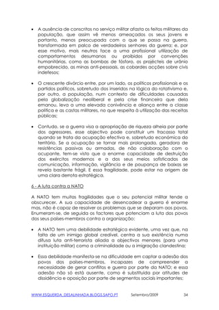 •   A ausência de conscritos no serviço militar afasta os feitos militares da
    população, que assim vê menos ameaçados os seus jovens e
    portanto, menos preocupada com o que se passa na guerra,
    transformada em palco de verdadeiros senhores da guerra; e, por
    esse motivo, mais neutros face a uma profissional utilização de
    comportamentos desumanos ou proibidos por convenções
    humanitárias, como as bombas de fósforo, os projécteis de urânio
    empobrecido, as minas anti-pessoais, as cobardes acções sobre civis
    indefesos;

•   O crescente divórcio entre, por um lado, os políticos profissionais e os
    partidos políticos, sobretudo dos inseridos na lógica do rotativismo e,
    por outro, a população, num contexto de dificuldades causadas
    pela globalização neoliberal e pela crise financeira que dela
    emanou, leva a uma elevada conivência e aliança entre a classe
    politica e as castas militares, no que respeita à utilização das receitas
    públicas;

•   Contudo, se a guerra visa a apropriação de riqueza alheia por parte
    dos agressores, esse objectivo pode constituir um fracasso total
    quando se trata da ocupação efectiva e, sobretudo económica do
    território. Se a ocupação se tornar mais prolongada, geradora de
    resistências passivas ou armadas, de não colaboração com o
    ocupante, tem-se visto que a enorme capacidade de destruição
    dos exércitos modernos e a dos seus meios sofisticados de
    comunicação, informação, vigilância e de poupança de baixas se
    revela bastante frágil. E essa fragilidade, pode estar na origem de
    uma clara derrota estratégica.

6 - A luta contra a NATO

A NATO tem muitas fragilidades que o seu potencial militar tende a
obscurecer. A sua capacidade de desencadear a guerra é enorme
mas, não é capaz de resolver os problemas que se deparam aos povos.
Enumeram-se, de seguida os factores que potenciam a luta dos povos
dos seus países-membros contra a organização:

•   A NATO tem uma debilidade estratégica evidente, uma vez que, na
    falta de um inimigo global credível, centra a sua existência numa
    difusa luta anti-terrorista aliada a objectivos menores (para uma
    instituição militar) como a criminalidade ou a imigração clandestina;

•   Essa debilidade manifesta-se na dificuldade em captar a adesão dos
    povos dos países-membros, incapazes de compreender a
    necessidade de gerar conflitos e guerra por parte da NATO; e essa
    adesão não só está ausente, como é substituida por atitudes de
    dissidência e oposição por parte de segmentos sociais importantes;


WWW.ESQUERDA_DESALINHADA.BLOGS.SAPO.PT           Setembro/2009             34
 